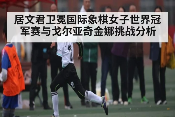 居文君卫冕国际象棋女子世界冠军赛与戈尔亚奇金娜挑战分析 | kaiyun