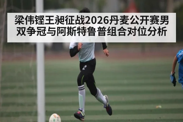 梁伟铿王昶征战2026丹麦公开赛男双争冠与阿斯特鲁普组合对位分析