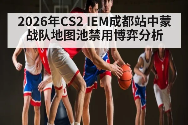 2026年CS2 IEM成都站中蒙战队地图池禁用博弈分析 | kaiyun